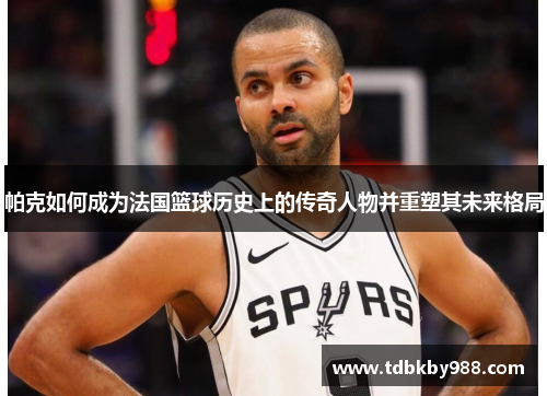 帕克如何成为法国篮球历史上的传奇人物并重塑其未来格局